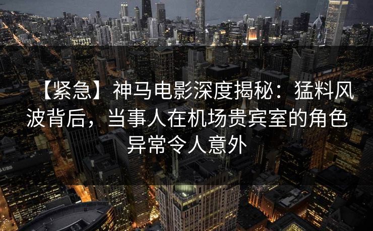 【紧急】神马电影深度揭秘:猛料风波背后,当事人在机场贵宾室的角色异常令人意外
