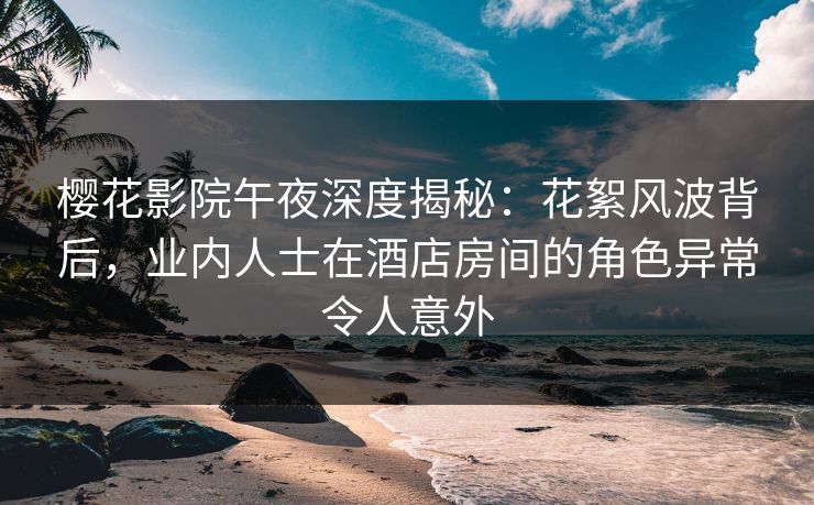 樱花影院午夜深度揭秘:花絮风波背后,业内人士在酒店房间的角色异常令人意外