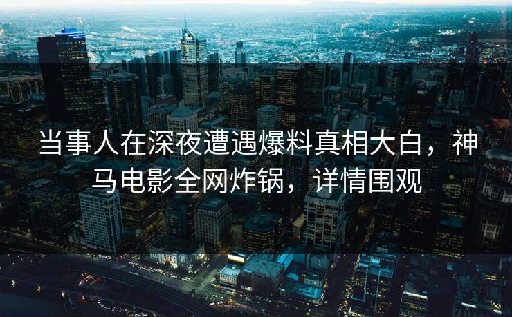 当事人在深夜遭遇爆料真相大白,神马电影全网炸锅,详情围观