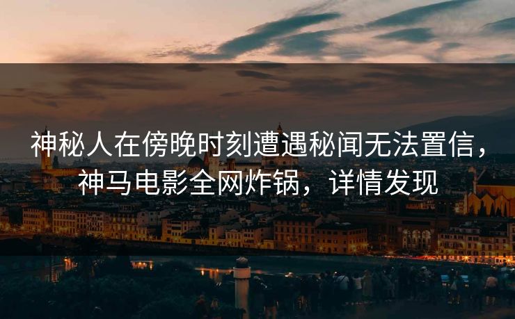 神秘人在傍晚时刻遭遇秘闻无法置信,神马电影全网炸锅,详情发现