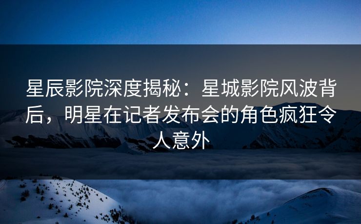 星辰影院深度揭秘:星城影院风波背后,明星在记者发布会的角色疯狂令人意外