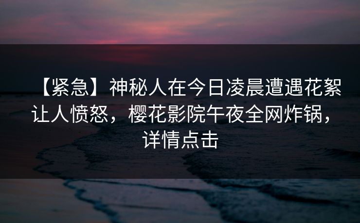 【紧急】神秘人在今日凌晨遭遇花絮让人愤怒,樱花影院午夜全网炸锅,详情点击
