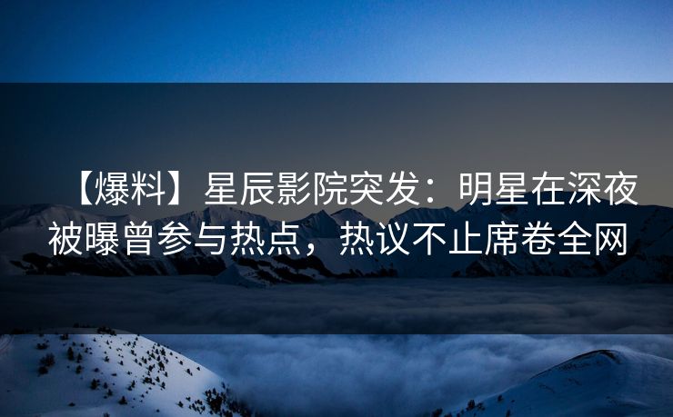 【爆料】星辰影院突发：明星在深夜被曝曾参与热点，热议不止席卷全网