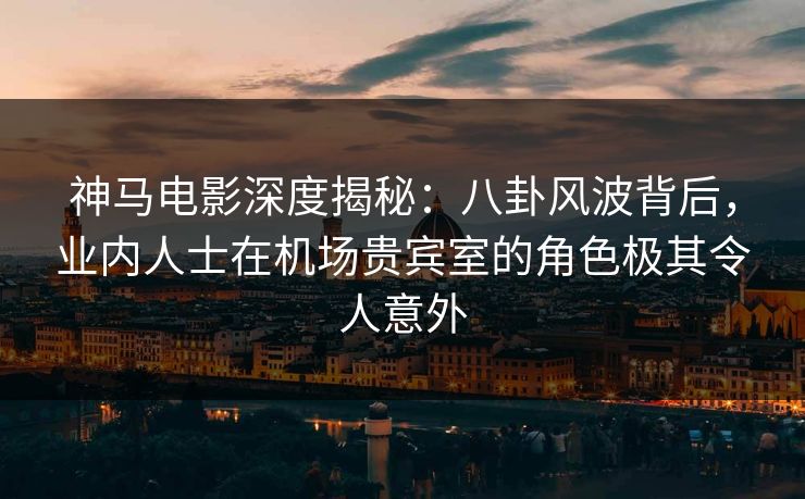 神马电影深度揭秘：八卦风波背后，业内人士在机场贵宾室的角色极其令人意外