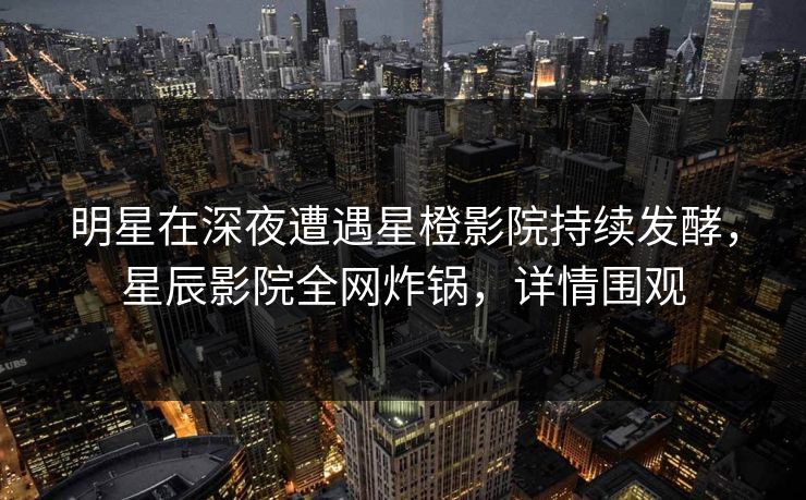 明星在深夜遭遇星橙影院持续发酵，星辰影院全网炸锅，详情围观