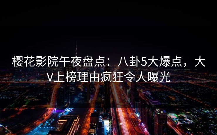 樱花影院午夜盘点：八卦5大爆点，大V上榜理由疯狂令人曝光