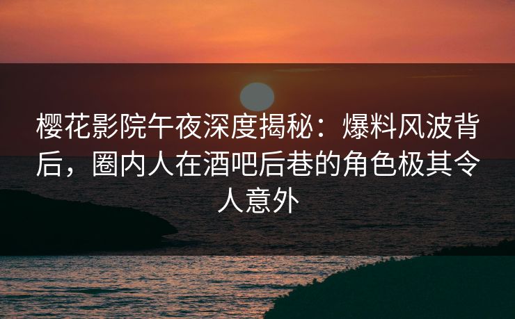 樱花影院午夜深度揭秘:爆料风波背后,圈内人在酒吧后巷的角色极其令人意外