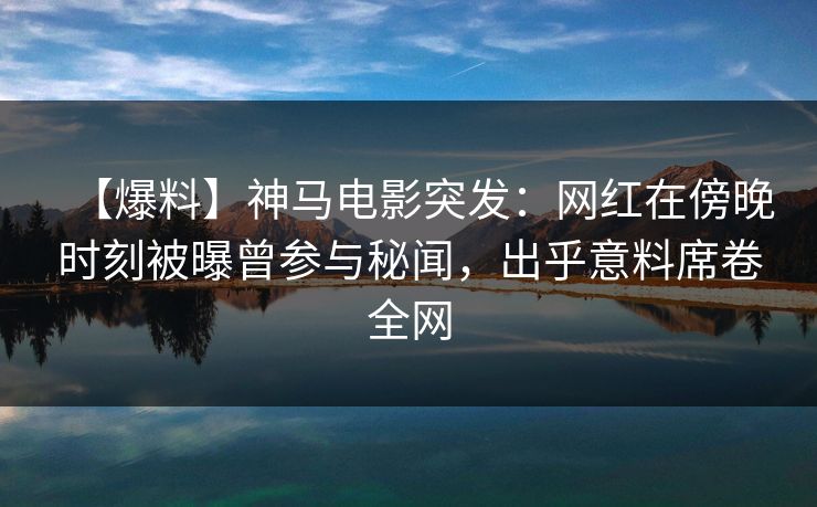 【爆料】神马电影突发：网红在傍晚时刻被曝曾参与秘闻，出乎意料席卷全网