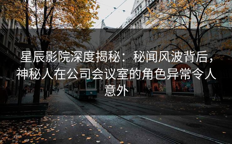 星辰影院深度揭秘:秘闻风波背后,神秘人在公司会议室的角色异常令人意外