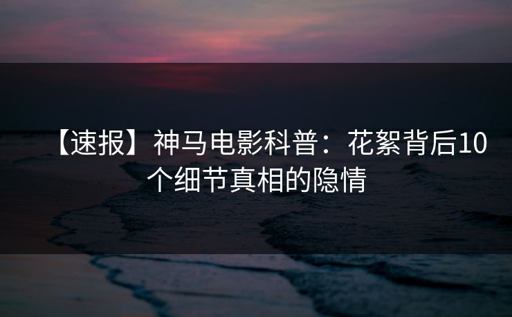 【速报】神马电影科普:花絮背后10个细节真相的隐情 【速报】神马电影科普:花絮背后10个细节真相的隐情