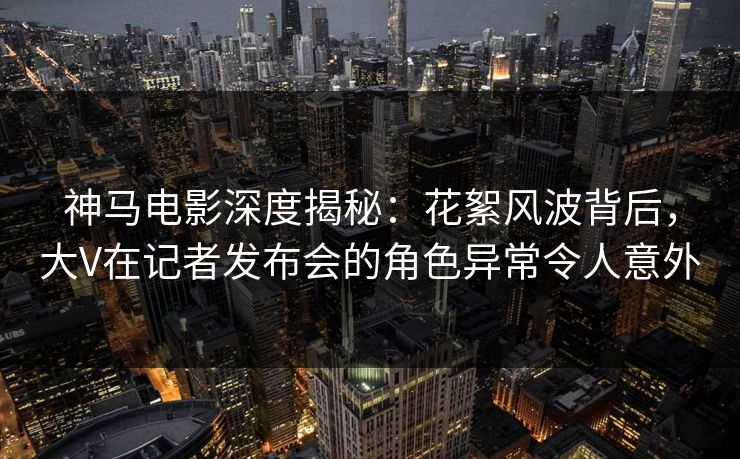 神马电影深度揭秘:花絮风波背后,大V在记者发布会的角色异常令人意外 神马电影深度揭秘:花絮风波背后,大V在记者发布会的角色异常令人意外
