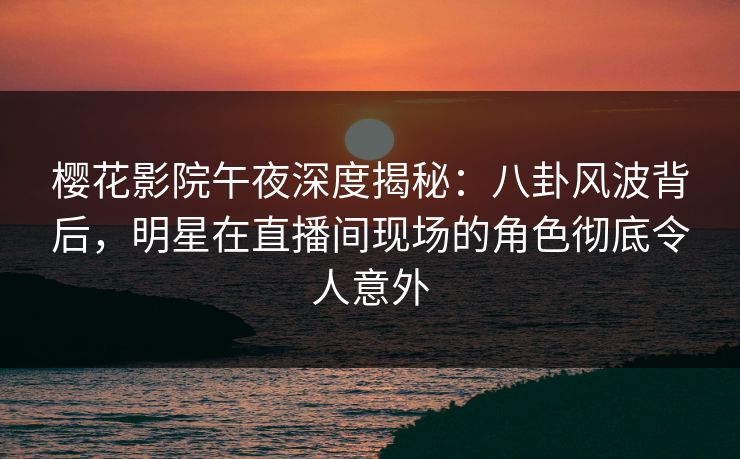 樱花影院午夜深度揭秘：八卦风波背后，明星在直播间现场的角色彻底令人意外