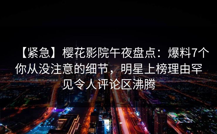 【紧急】樱花影院午夜盘点:爆料7个你从没注意的细节,明星上榜理由罕见令人评论区沸腾 【紧急】樱花影院午夜盘点:爆料7个你从没注意的细节,明星上榜理由罕见令人评论区沸腾