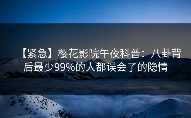 【紧急】樱花影院午夜科普：八卦背后最少99%的人都误会了的隐情