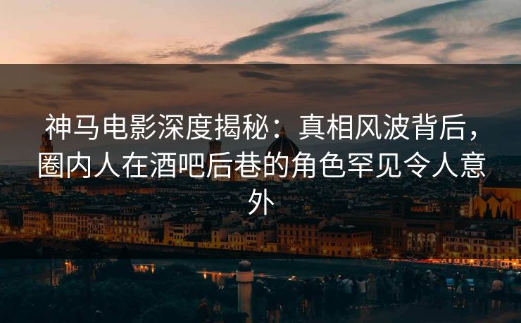 神马电影深度揭秘：真相风波背后，圈内人在酒吧后巷的角色罕见令人意外