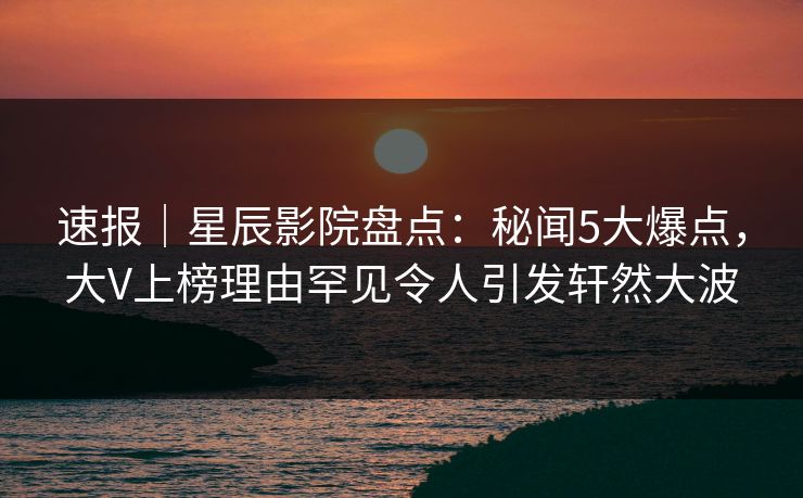 速报|星辰影院盘点:秘闻5大爆点,大V上榜理由罕见令人引发轩然大波 速报|星辰影院盘点:秘闻5大爆点,大V上榜理由罕见令人引发轩然大波