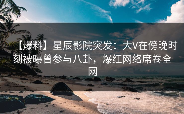 【爆料】星辰影院突发：大V在傍晚时刻被曝曾参与八卦，爆红网络席卷全网