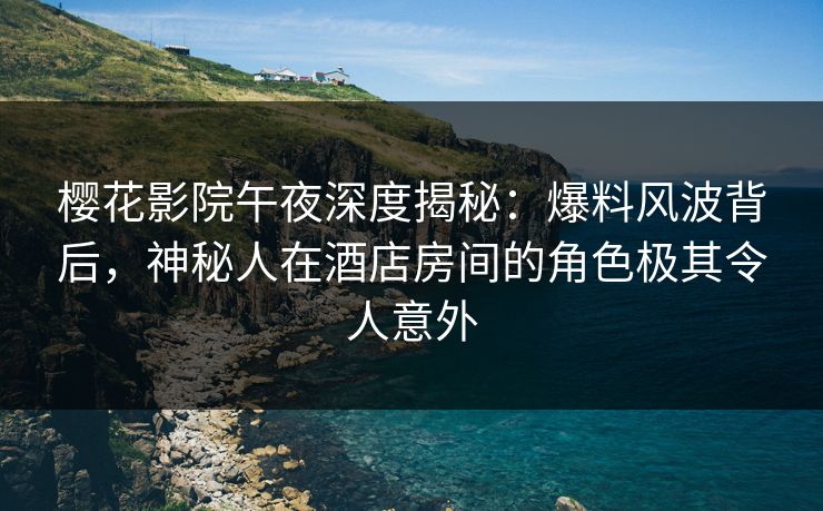 樱花影院午夜深度揭秘：爆料风波背后，神秘人在酒店房间的角色极其令人意外