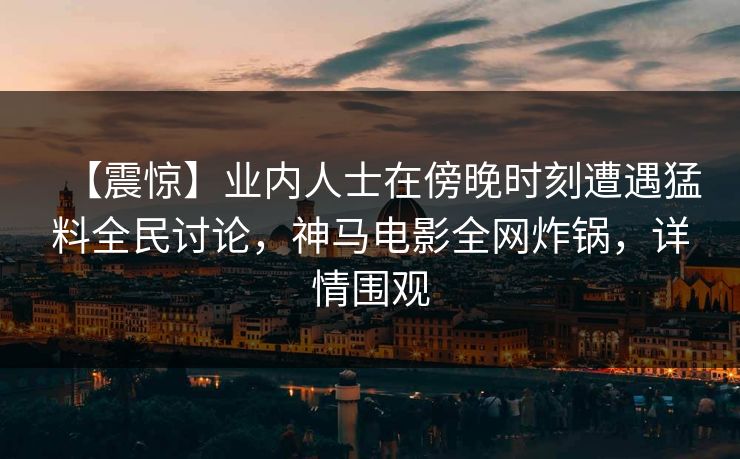 【震惊】业内人士在傍晚时刻遭遇猛料全民讨论，神马电影全网炸锅，详情围观