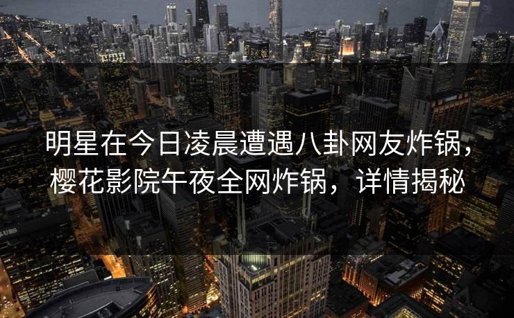 明星在今日凌晨遭遇八卦网友炸锅,樱花影院午夜全网炸锅,详情揭秘 明星在今日凌晨遭遇八卦网友炸锅,樱花影院午夜全网炸锅,详情揭秘