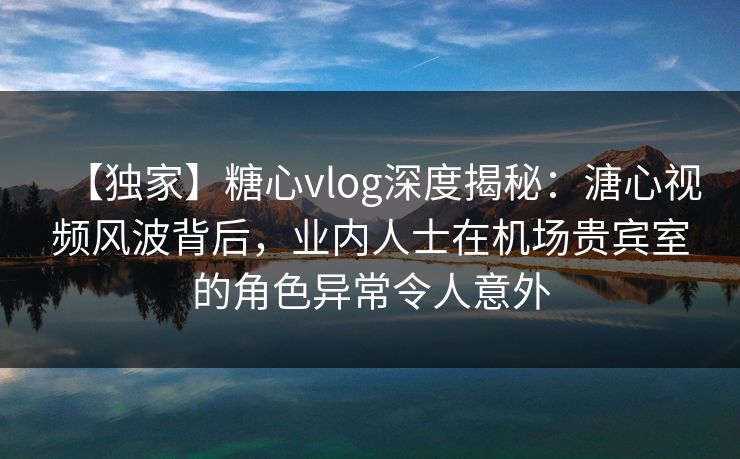 【独家】糖心vlog深度揭秘：溏心视频风波背后，业内人士在机场贵宾室的角色异常令人意外