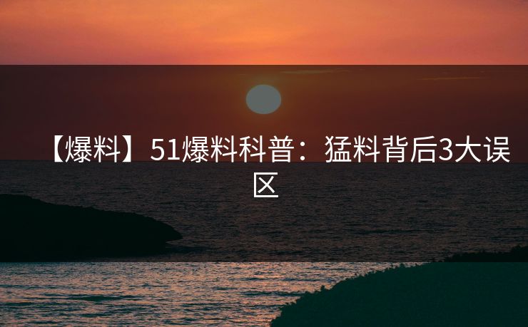 【爆料】51爆料科普：猛料背后3大误区