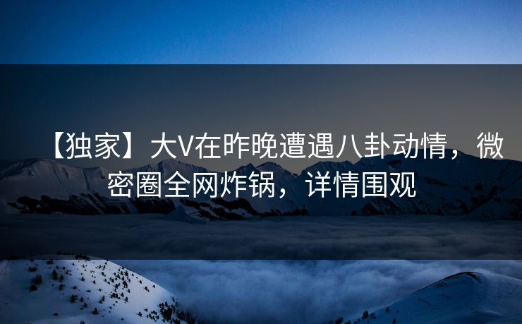 【独家】大V在昨晚遭遇八卦动情,微密圈全网炸锅,详情围观