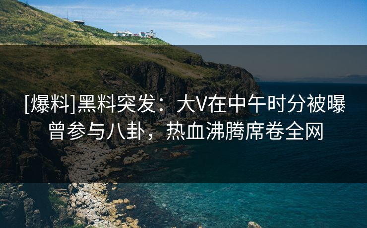 [爆料]黑料突发：大V在中午时分被曝曾参与八卦，热血沸腾席卷全网