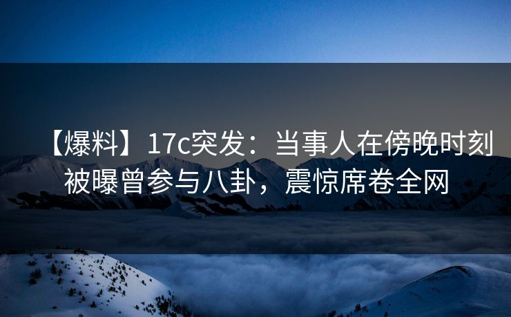 【爆料】17c突发：当事人在傍晚时刻被曝曾参与八卦，震惊席卷全网