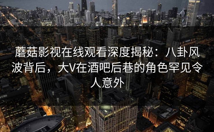 蘑菇影视在线观看深度揭秘：八卦风波背后，大V在酒吧后巷的角色罕见令人意外