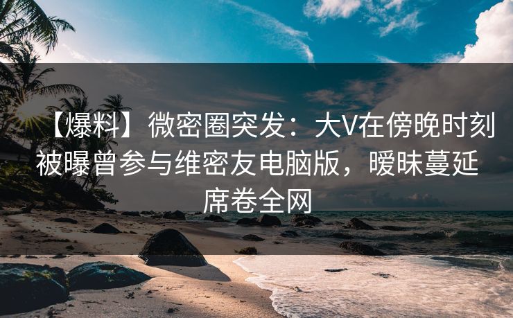 【爆料】微密圈突发：大V在傍晚时刻被曝曾参与维密友电脑版，暧昧蔓延席卷全网