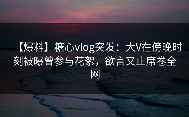 【爆料】糖心vlog突发:大V在傍晚时刻被曝曾参与花絮,欲言又止席卷全网