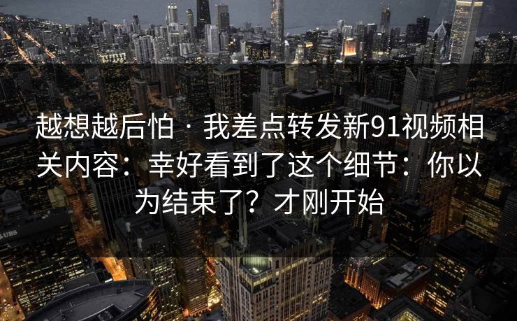 越想越后怕 · 我差点转发新91视频相关内容:幸好看到了这个细节:你以为结束了?才刚开始