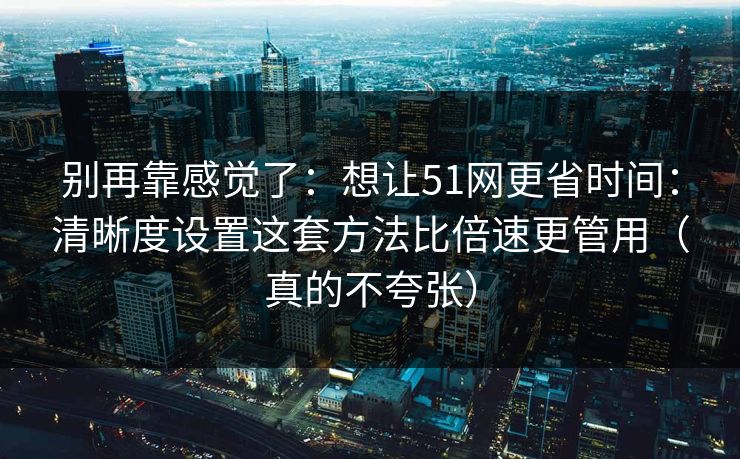 别再靠感觉了：想让51网更省时间：清晰度设置这套方法比倍速更管用（真的不夸张）